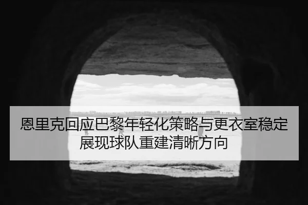 恩里克回应巴黎年轻化策略与更衣室稳定展现球队重建清晰方向