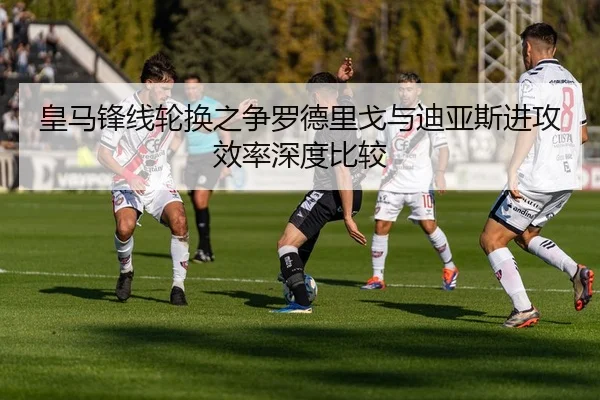 皇马锋线轮换之争罗德里戈与迪亚斯进攻效率深度比较