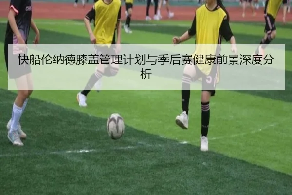 快船伦纳德膝盖管理计划与季后赛健康前景深度分析