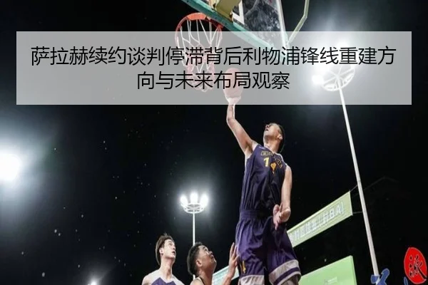 萨拉赫续约谈判停滞背后利物浦锋线重建方向与未来布局观察
