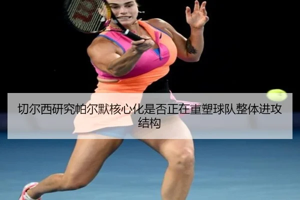 切尔西研究帕尔默核心化是否正在重塑球队整体进攻结构
