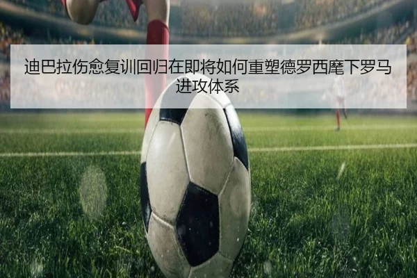 迪巴拉伤愈复训回归在即将如何重塑德罗西麾下罗马进攻体系