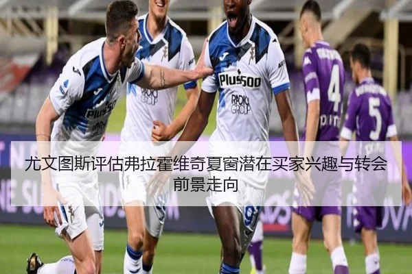 尤文图斯评估弗拉霍维奇夏窗潜在买家兴趣与转会前景走向
