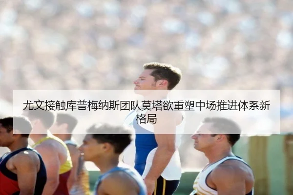 尤文接触库普梅纳斯团队莫塔欲重塑中场推进体系新格局