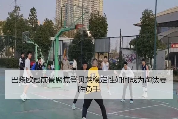 巴黎欧冠前景聚焦登贝莱稳定性如何成为淘汰赛胜负手
