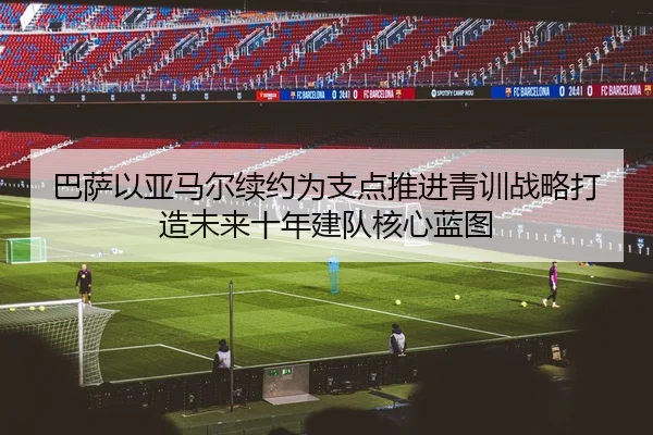 巴萨以亚马尔续约为支点推进青训战略打造未来十年建队核心蓝图