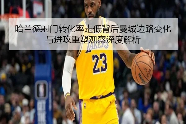 哈兰德射门转化率走低背后曼城边路变化与进攻重塑观察深度解析